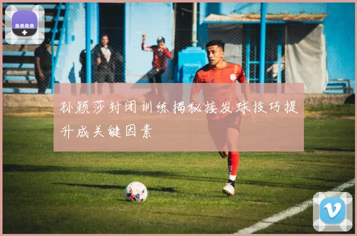 孙颖莎封闭训练揭秘接发球技巧提升成关键因素