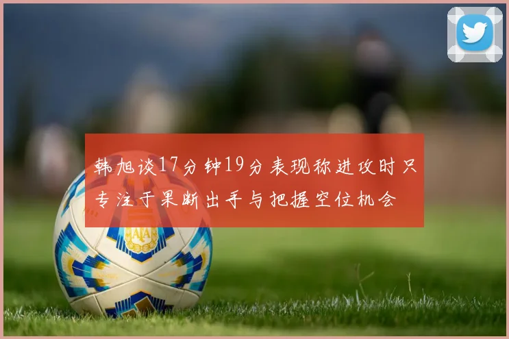 韩旭谈17分钟19分表现称进攻时只专注于果断出手与把握空位机会