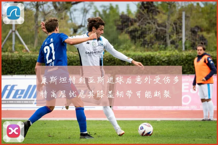 康斯坦特利亚斯进球后意外受伤多特高层忧虑其膝盖韧带可能断裂